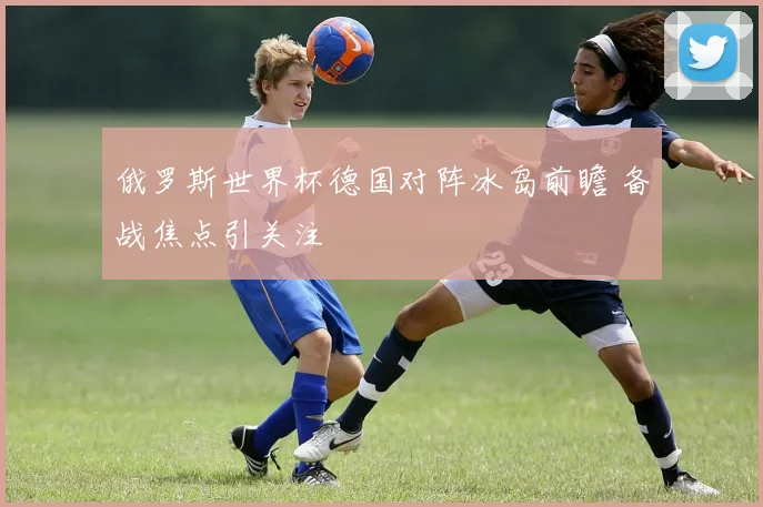 俄罗斯世界杯德国对阵冰岛前瞻 备战焦点引关注