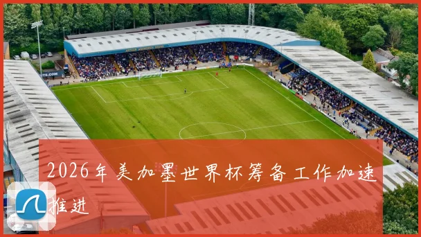 2026年美加墨世界杯筹备工作加速推进