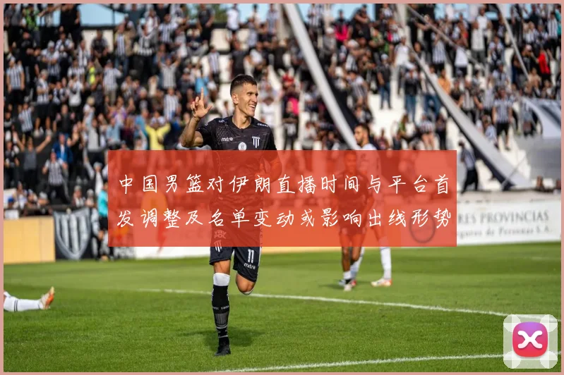 中国男篮对伊朗直播时间与平台首发调整及名单变动或影响出线形势