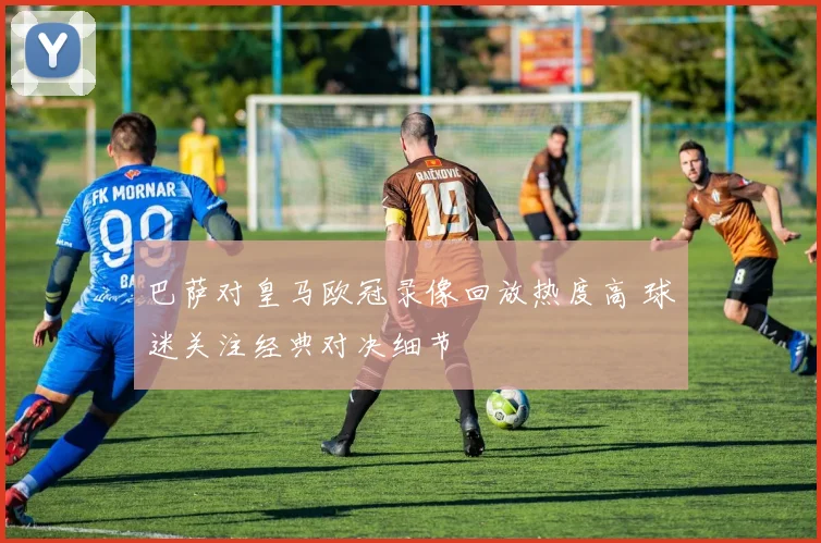巴萨对皇马欧冠录像回放热度高 球迷关注经典对决细节