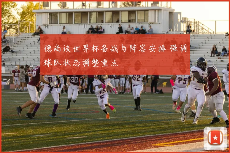 德尚谈世界杯备战与阵容安排 强调球队状态调整重点