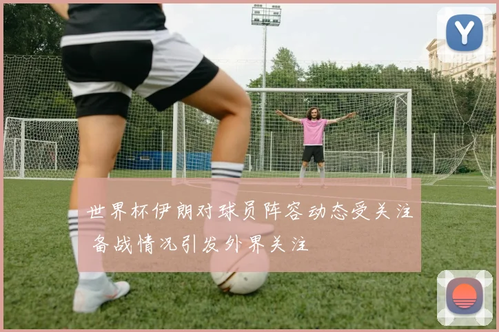 世界杯伊朗对球员阵容动态受关注 备战情况引发外界关注