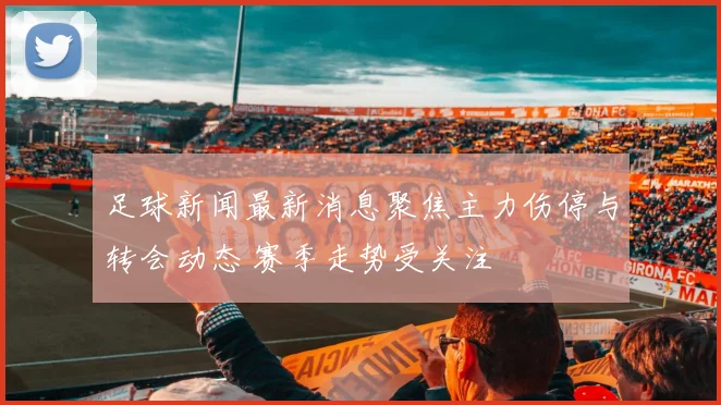 足球新闻最新消息聚焦主力伤停与转会动态 赛季走势受关注